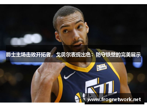 爵士主场击败开拓者，戈贝尔表现出色：防守铁壁的完美展示