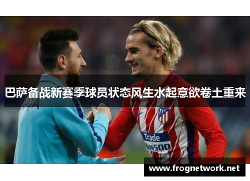 巴萨备战新赛季球员状态风生水起意欲卷土重来