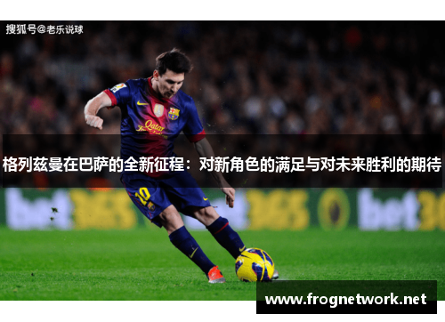 格列兹曼在巴萨的全新征程：对新角色的满足与对未来胜利的期待