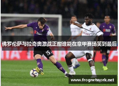 佛罗伦萨与拉奇奥激战正酣谁能在意甲赛场笑到最后