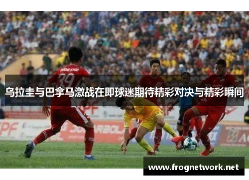 乌拉圭与巴拿马激战在即球迷期待精彩对决与精彩瞬间