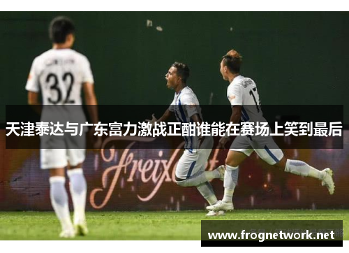 天津泰达与广东富力激战正酣谁能在赛场上笑到最后