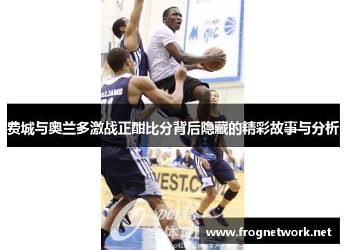 费城与奥兰多激战正酣比分背后隐藏的精彩故事与分析