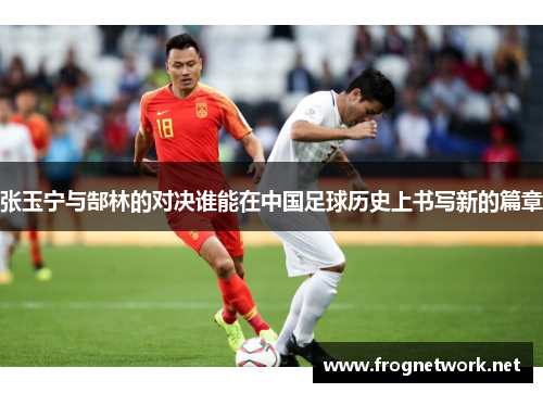 张玉宁与郜林的对决谁能在中国足球历史上书写新的篇章
